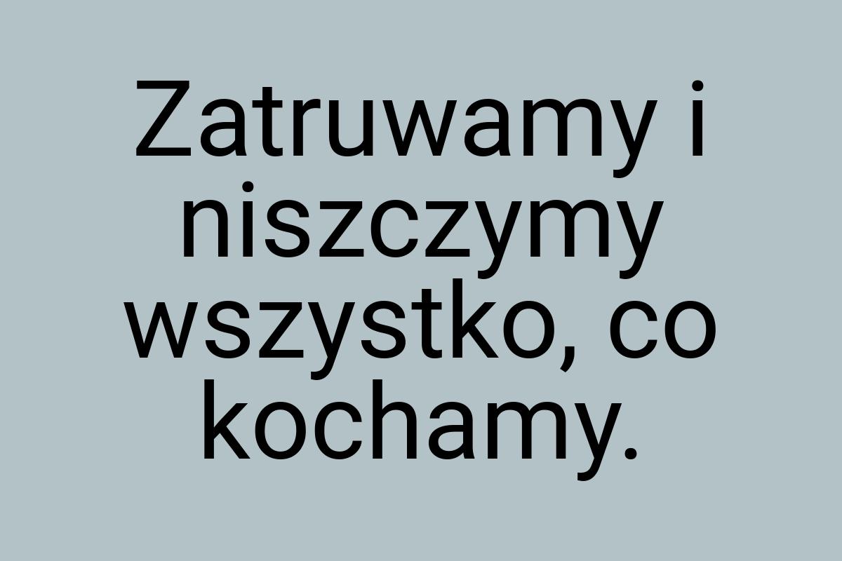 Zatruwamy i niszczymy wszystko, co kochamy