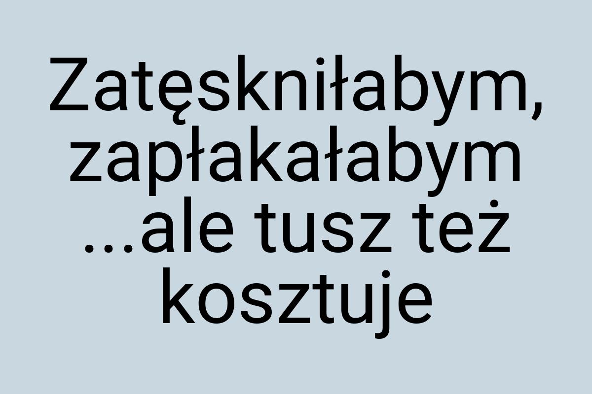 Zatęskniłabym, zapłakałabym ...ale tusz też kosztuje