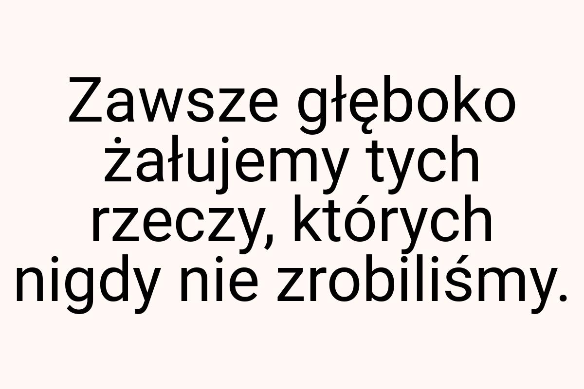 Zawsze głęboko żałujemy tych rzeczy, których nigdy nie