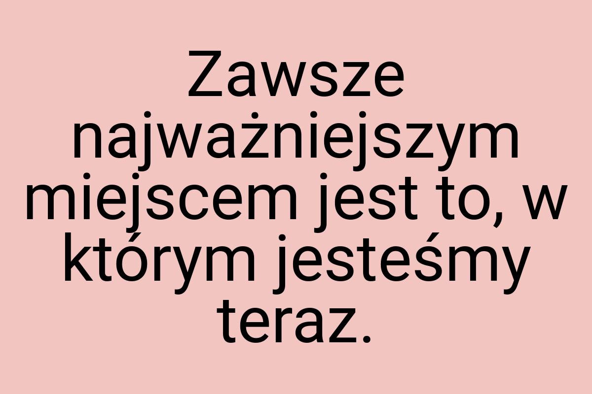 Zawsze najważniejszym miejscem jest to, w którym jesteśmy