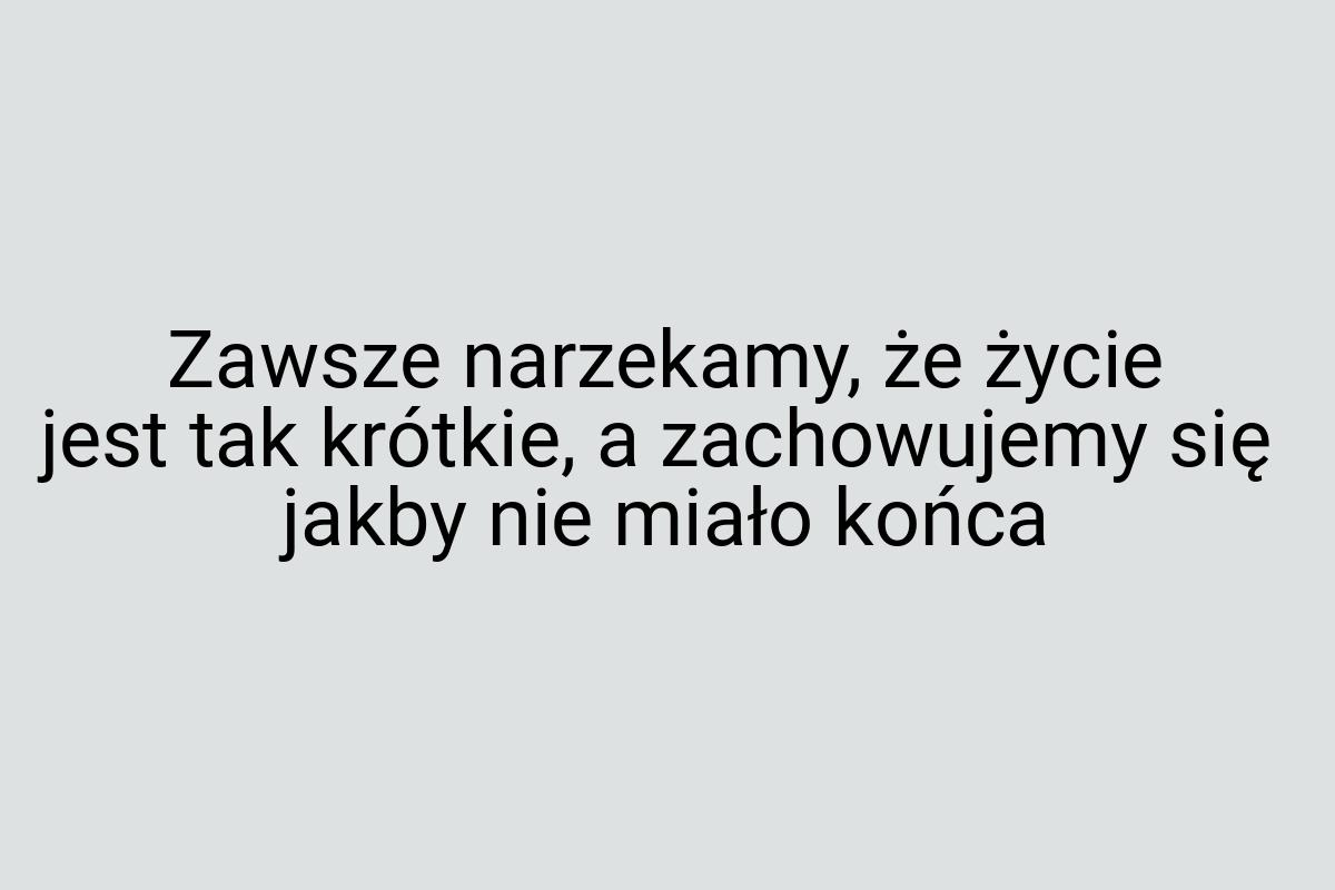 Zawsze narzekamy, że życie jest tak krótkie, a zachowujemy