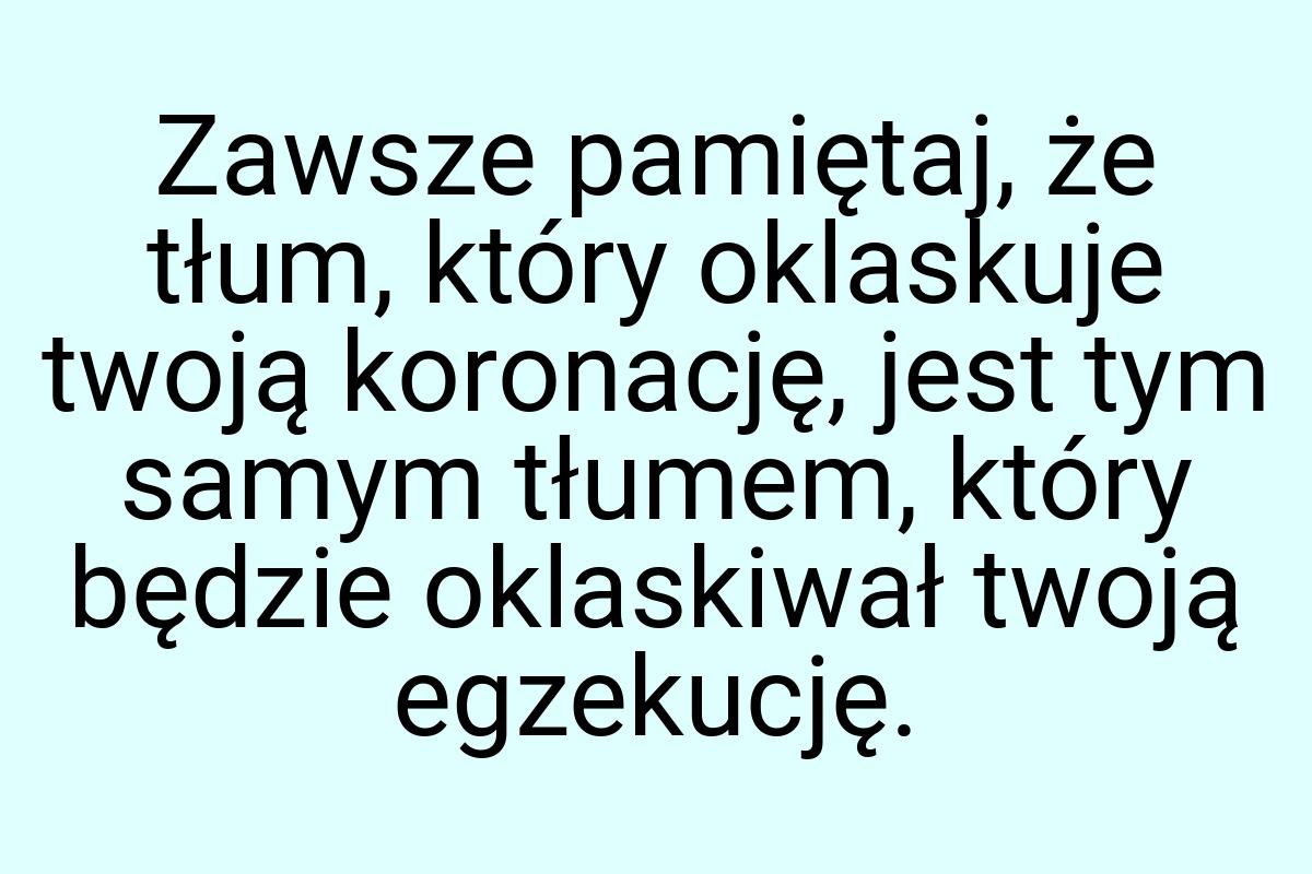 Zawsze pamiętaj, że tłum, który oklaskuje twoją koronację