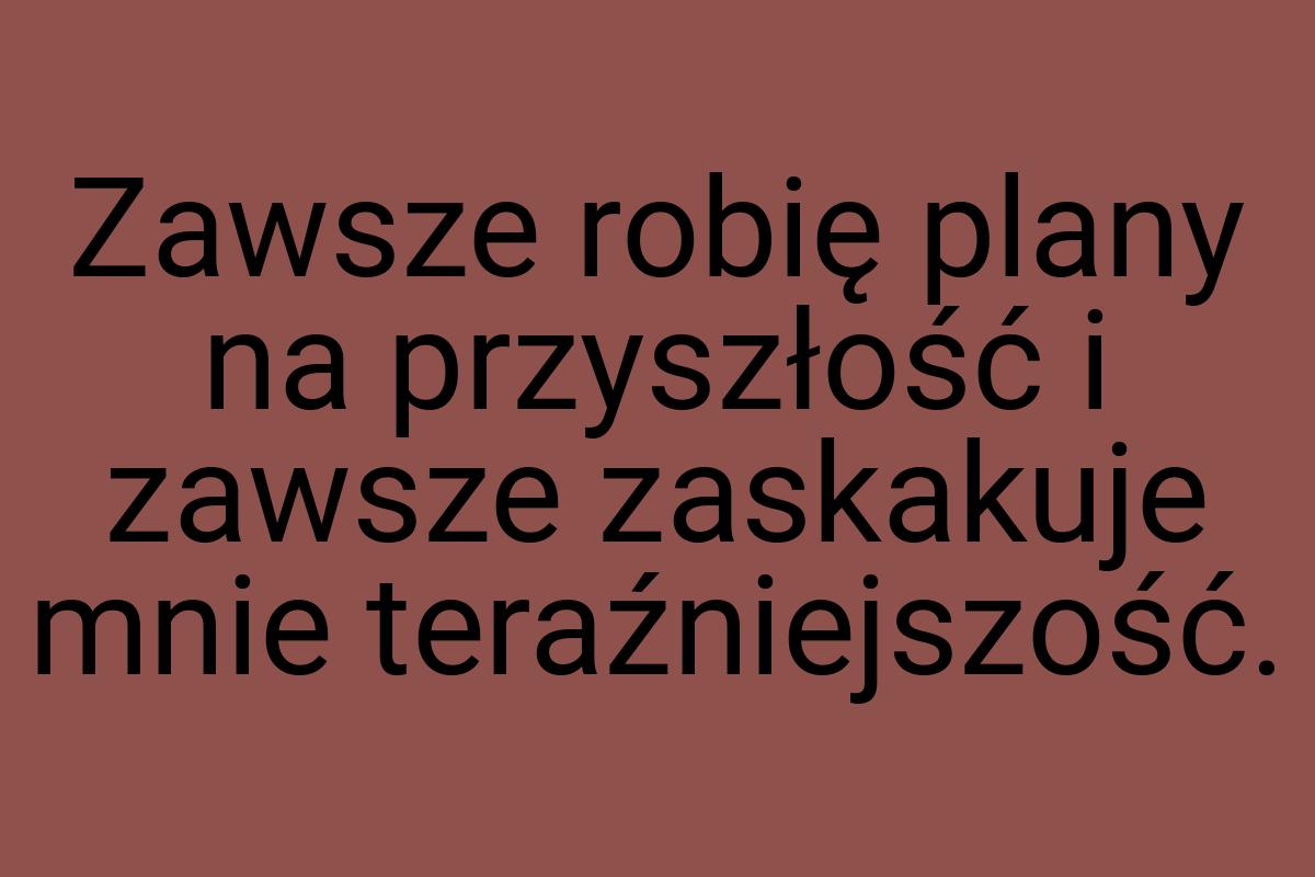 Zawsze robię plany na przyszłość i zawsze zaskakuje mnie