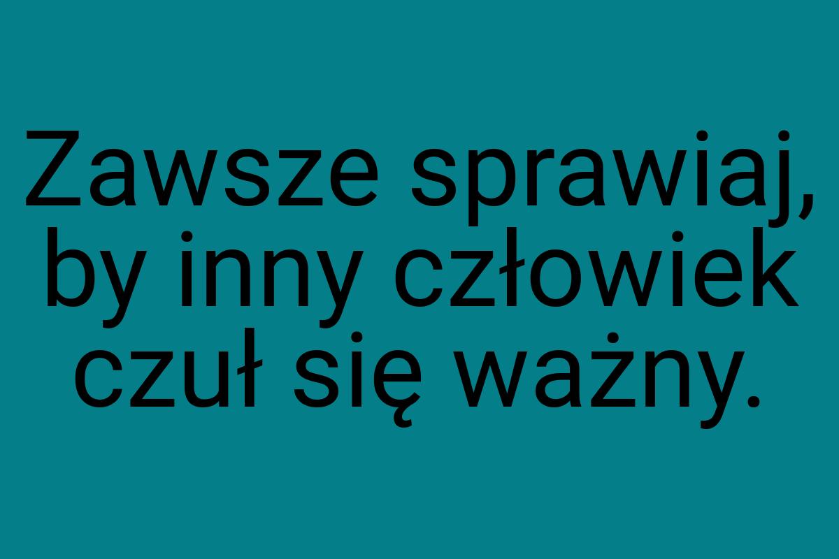 Zawsze sprawiaj, by inny człowiek czuł się ważny