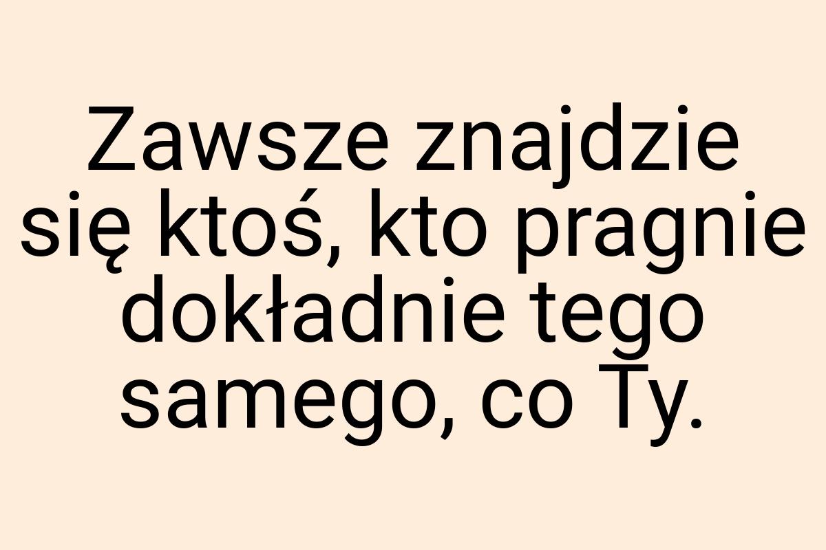 Zawsze znajdzie się ktoś, kto pragnie dokładnie tego