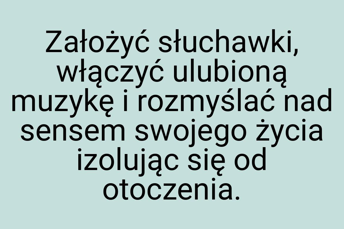 Założyć słuchawki, włączyć ulubioną muzykę i rozmyślać nad