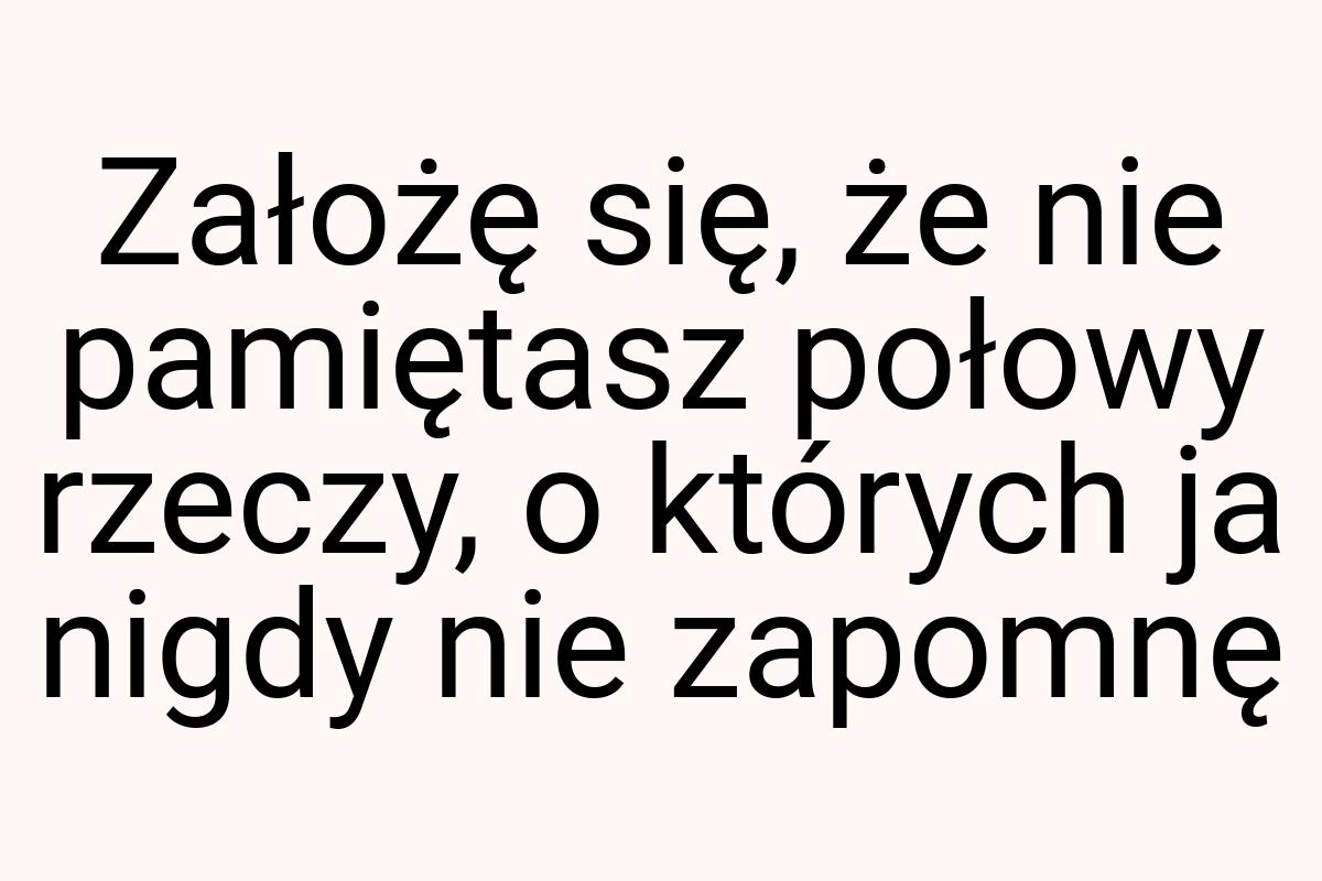 Założę się, że nie pamiętasz połowy rzeczy, o których ja