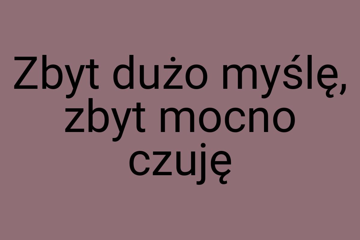 Zbyt dużo myślę, zbyt mocno czuję