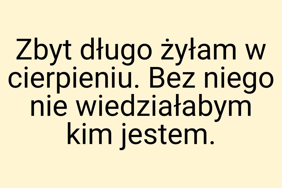 Zbyt długo żyłam w cierpieniu. Bez niego nie wiedziałabym