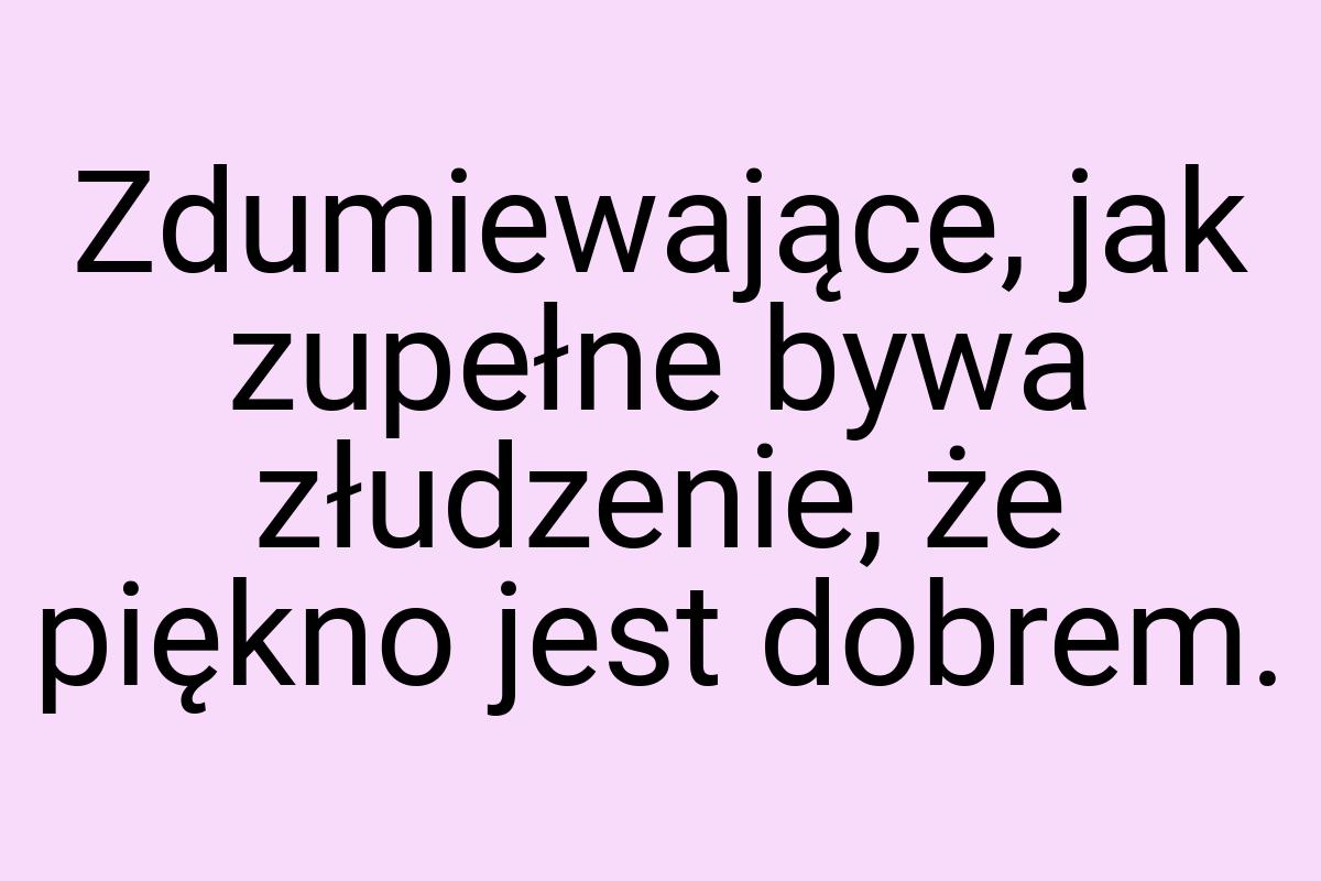 Zdumiewające, jak zupełne bywa złudzenie, że piękno jest