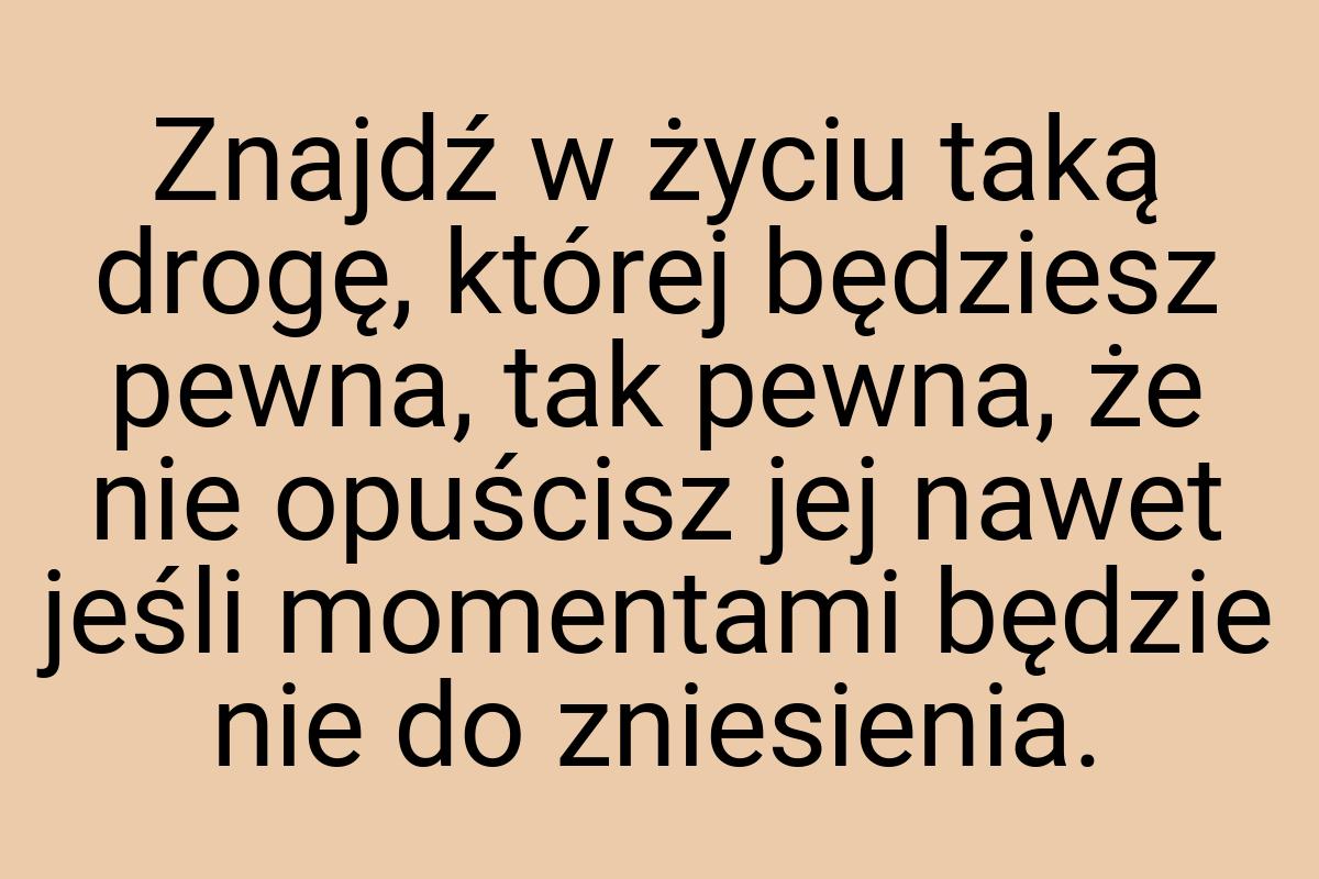 Znajdź w życiu taką drogę, której będziesz pewna, tak