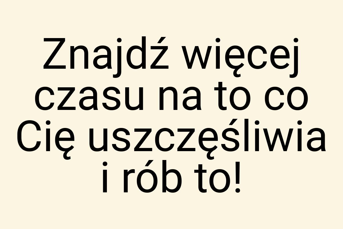 Znajdź więcej czasu na to co Cię uszczęśliwia i rób to