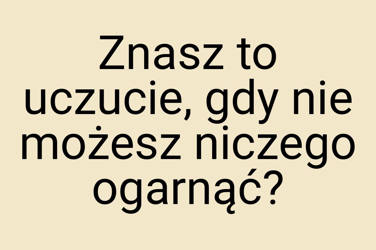 Znasz to uczucie, gdy nie możesz niczego ogarnąć