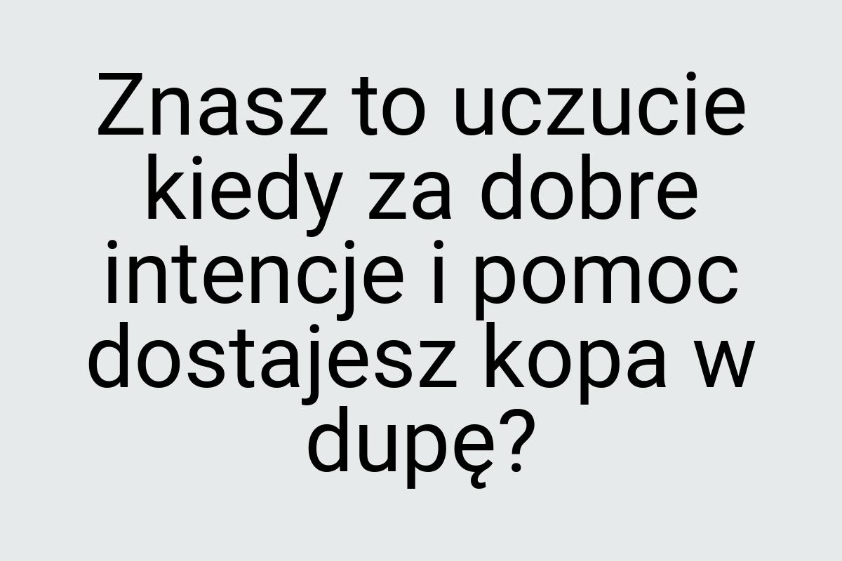 Znasz to uczucie kiedy za dobre intencje i pomoc dostajesz