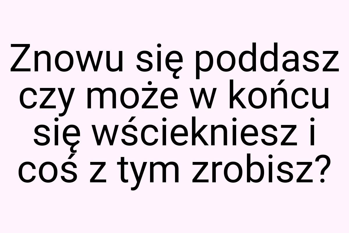 Znowu się poddasz czy może w końcu się wściekniesz i coś z