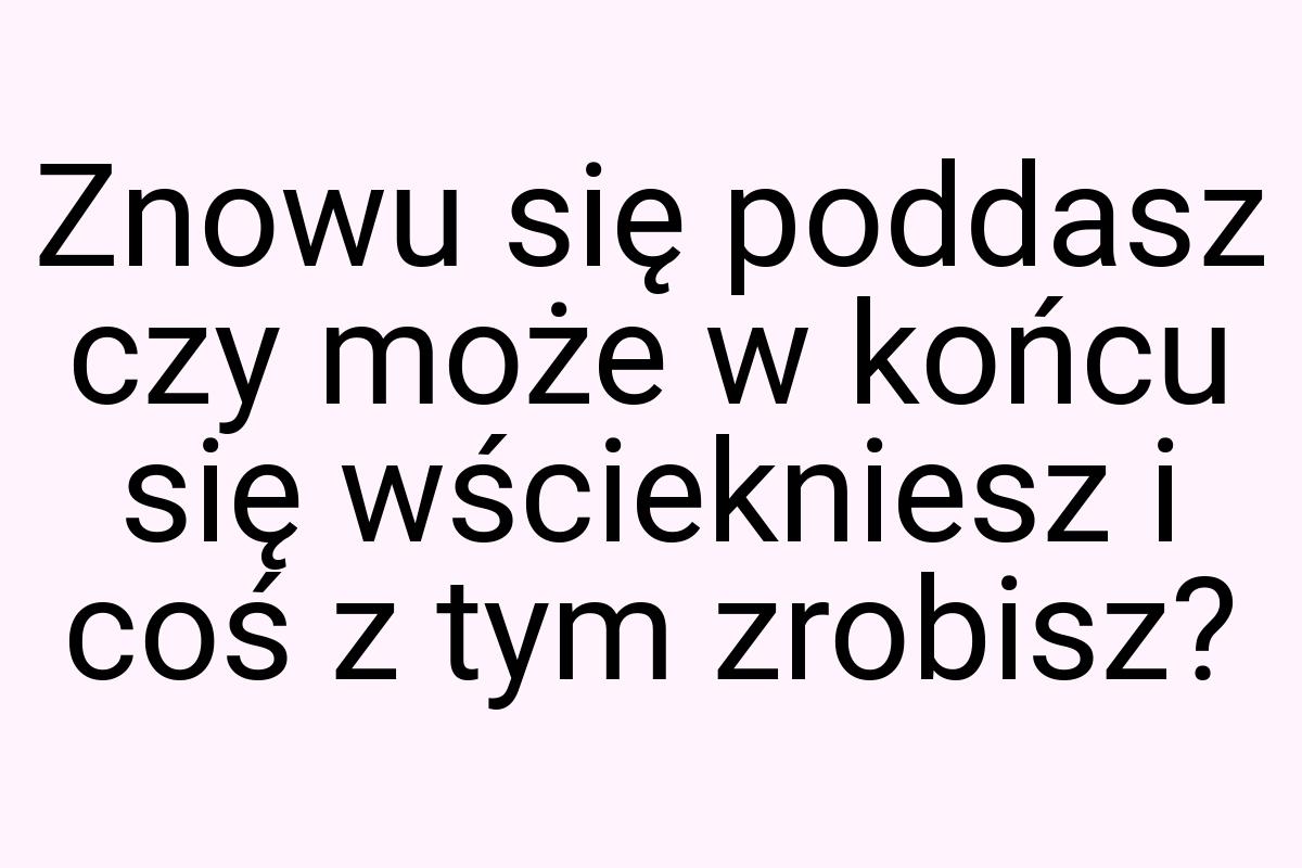 Znowu się poddasz czy może w końcu się wściekniesz i coś z
