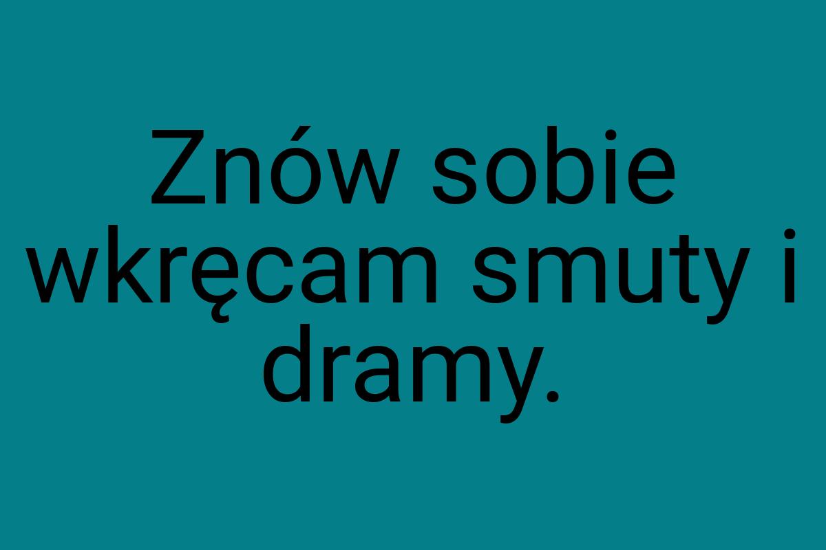 Znów sobie wkręcam smuty i dramy