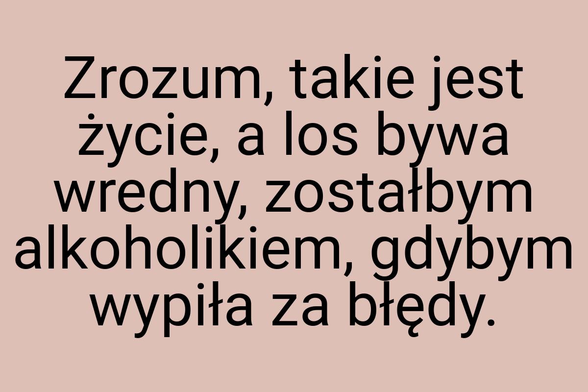 Zrozum, takie jest życie, a los bywa wredny, zostałbym