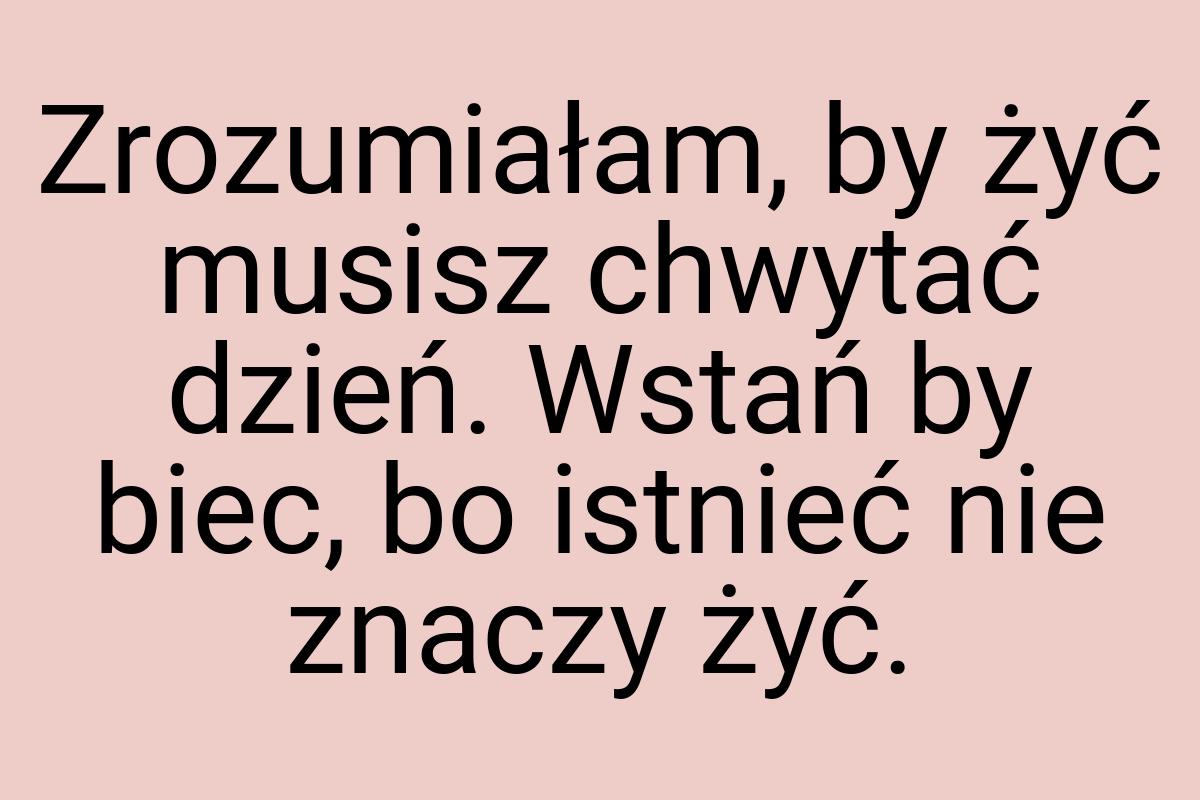 Zrozumiałam, by żyć musisz chwytać dzień. Wstań by biec, bo