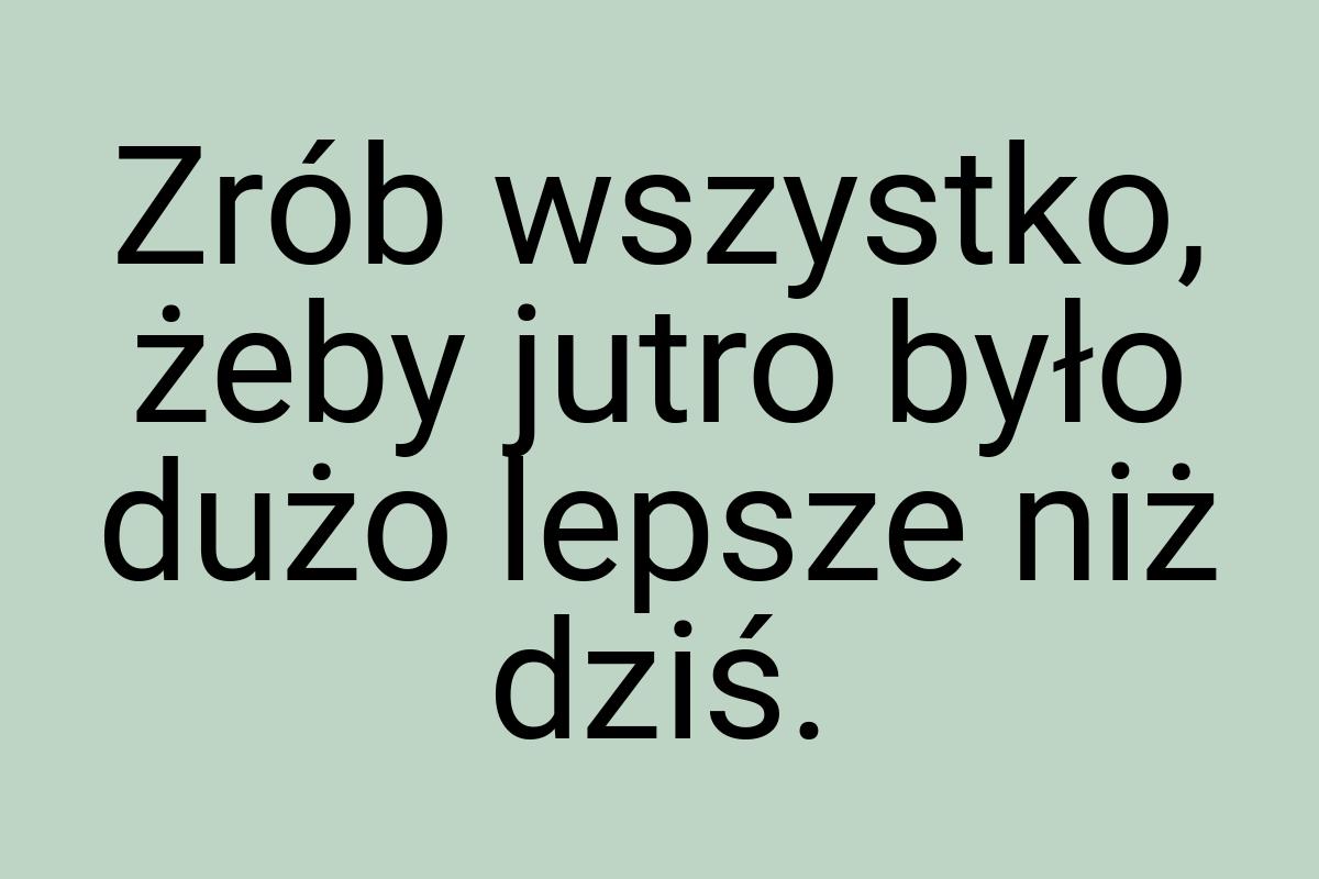 Zrób wszystko, żeby jutro było dużo lepsze niż dziś