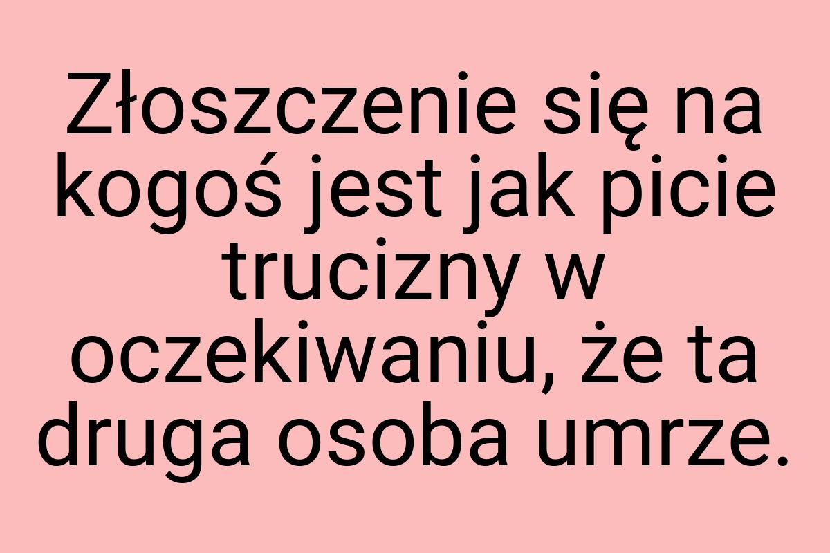 Złoszczenie się na kogoś jest jak picie trucizny w