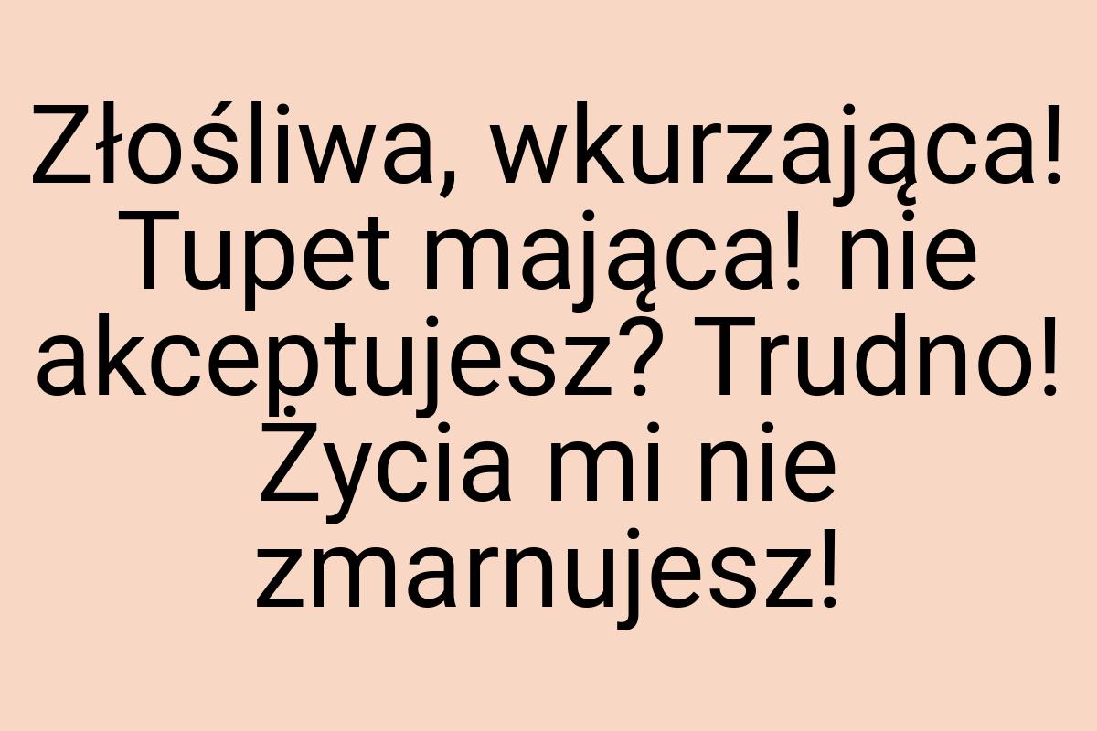 Złośliwa, wkurzająca! Tupet mająca! nie akceptujesz