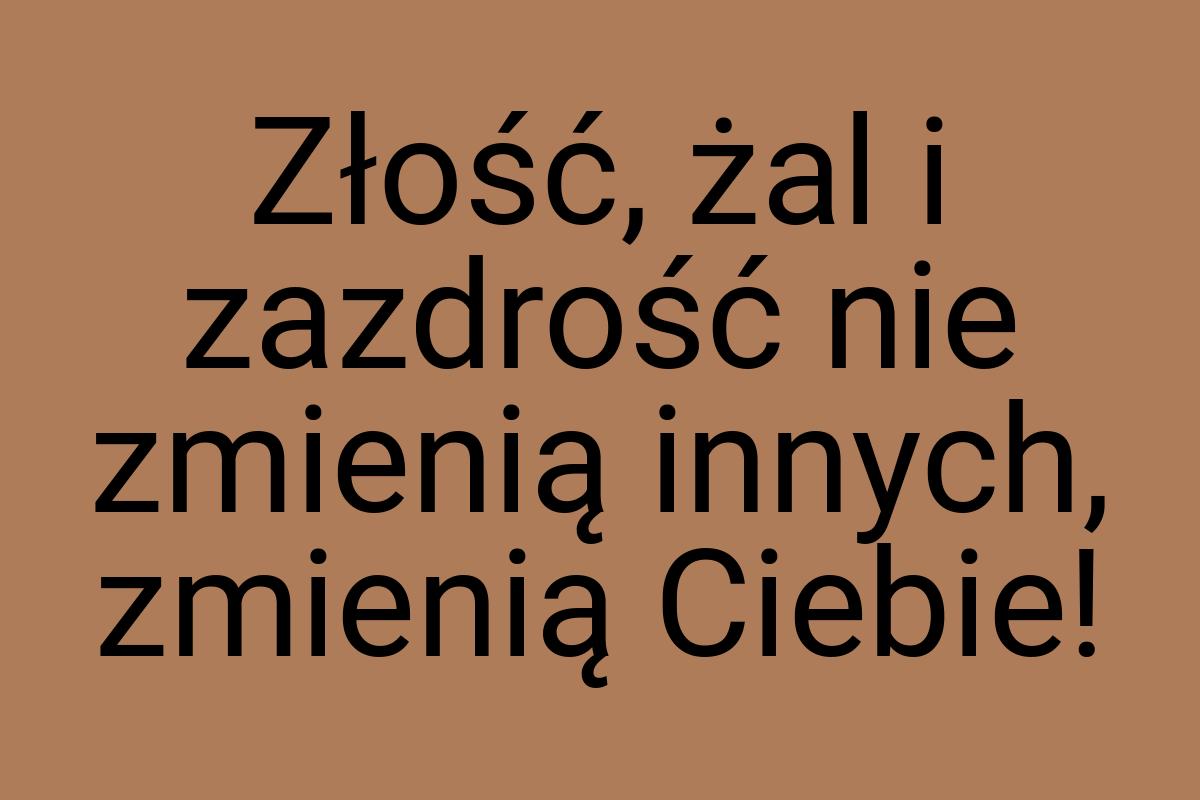 Złość, żal i zazdrość nie zmienią innych, zmienią Ciebie