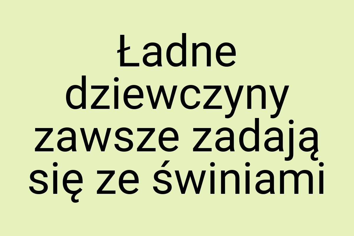 Ładne dziewczyny zawsze zadają się ze świniami