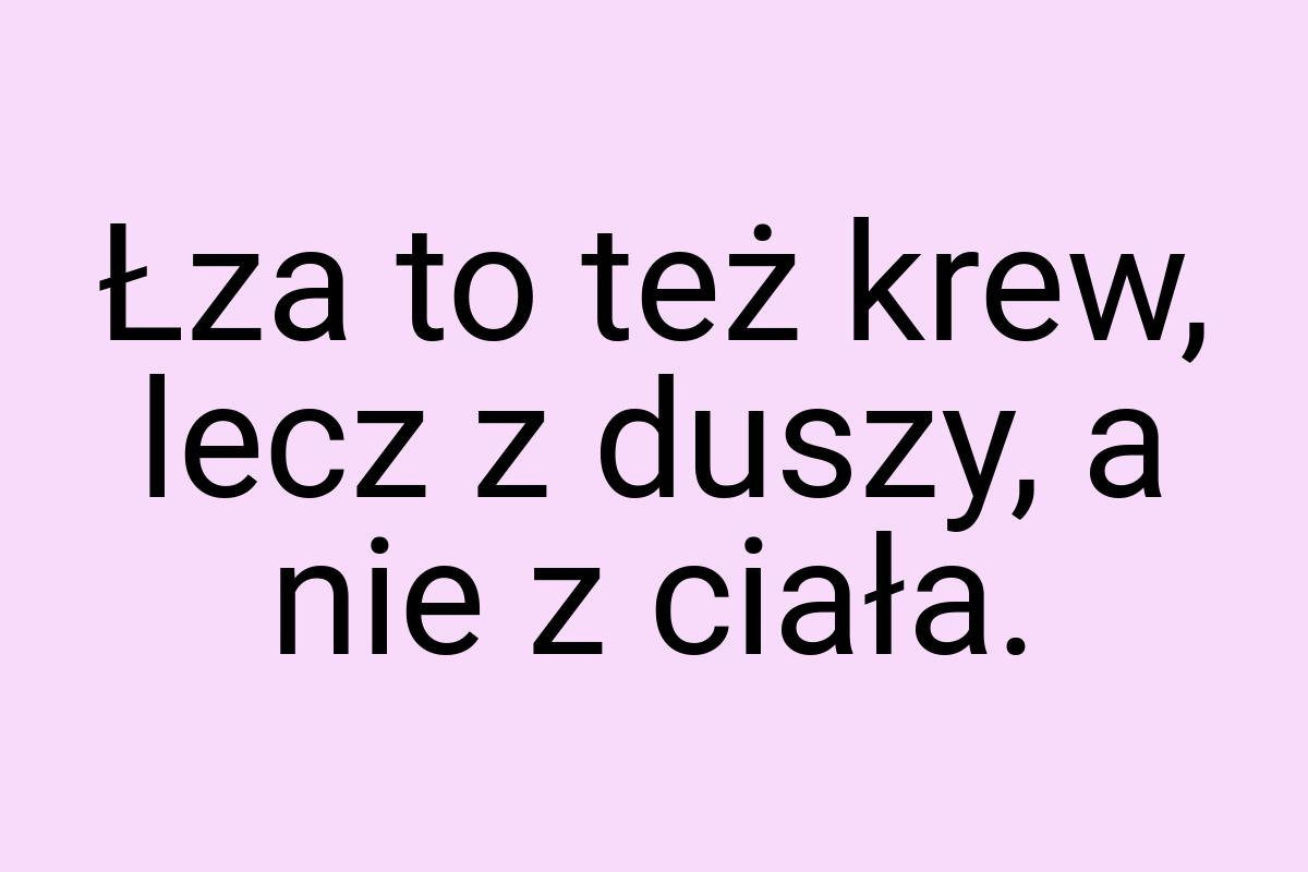 Łza to też krew, lecz z duszy, a nie z ciała