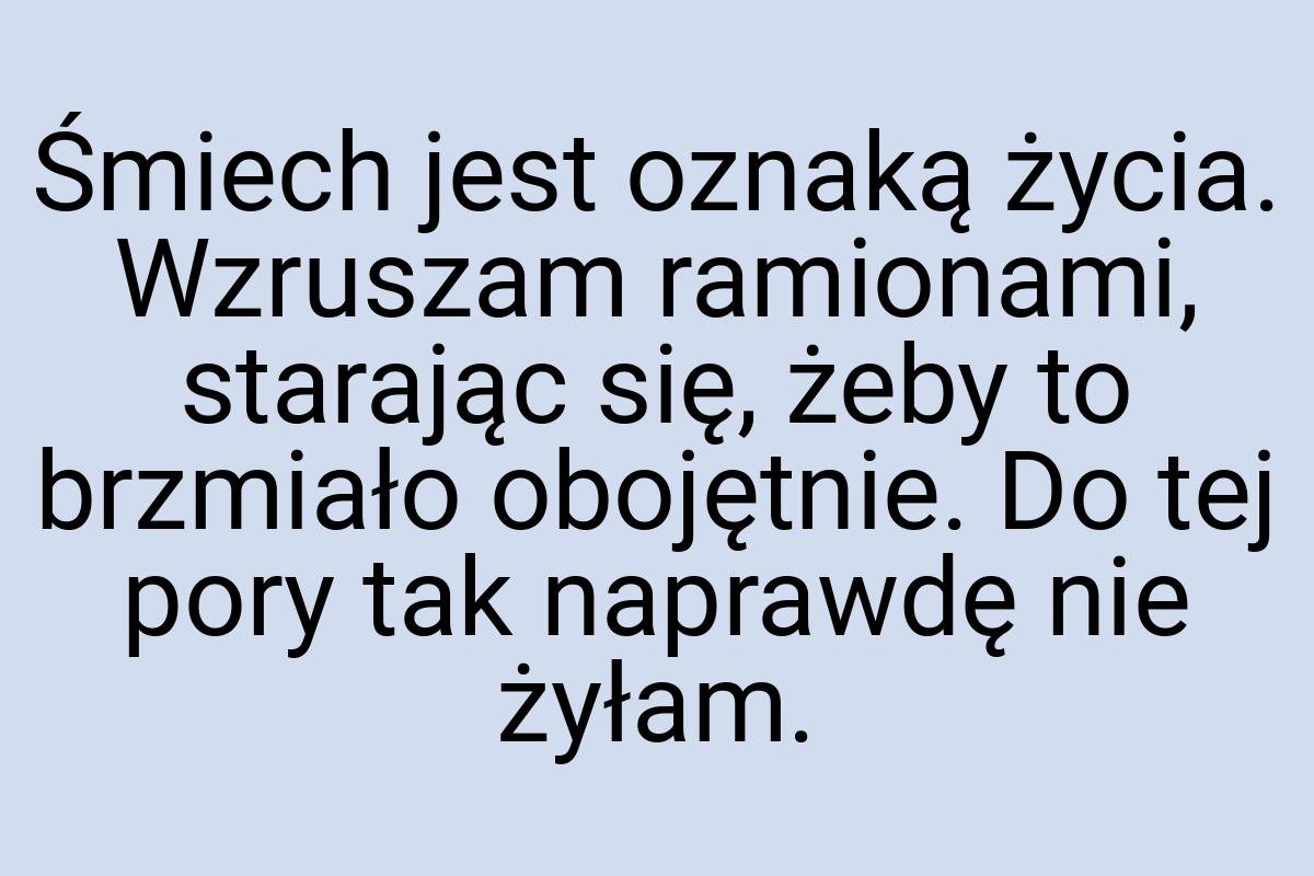 Śmiech jest oznaką życia. Wzruszam ramionami, starając się