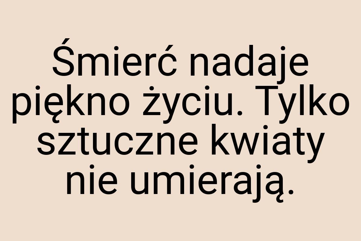 Śmierć nadaje piękno życiu. Tylko sztuczne kwiaty nie