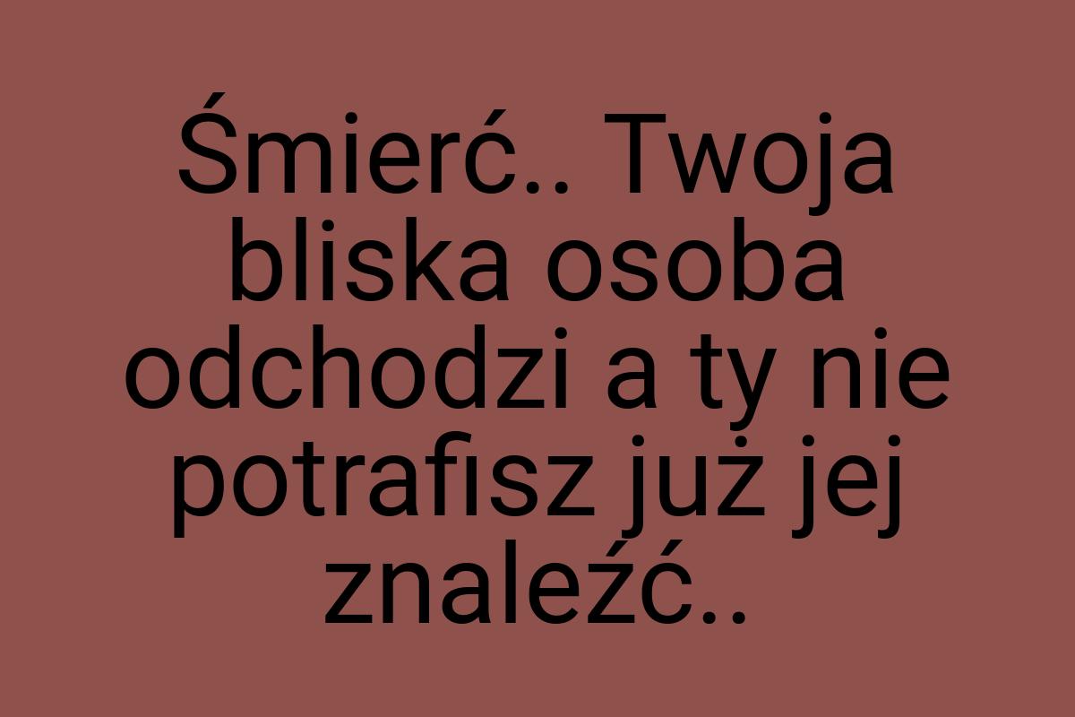 Śmierć.. Twoja bliska osoba odchodzi a ty nie potrafisz już