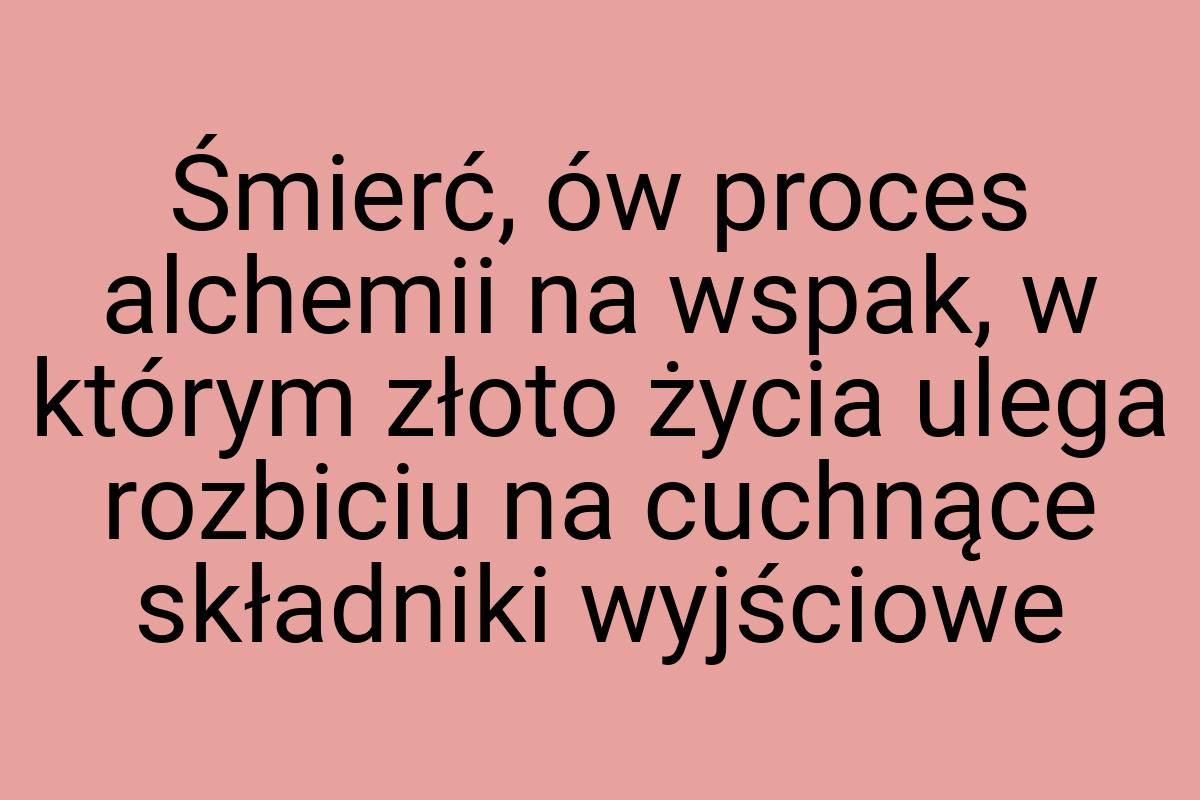 Śmierć, ów proces alchemii na wspak, w którym złoto życia