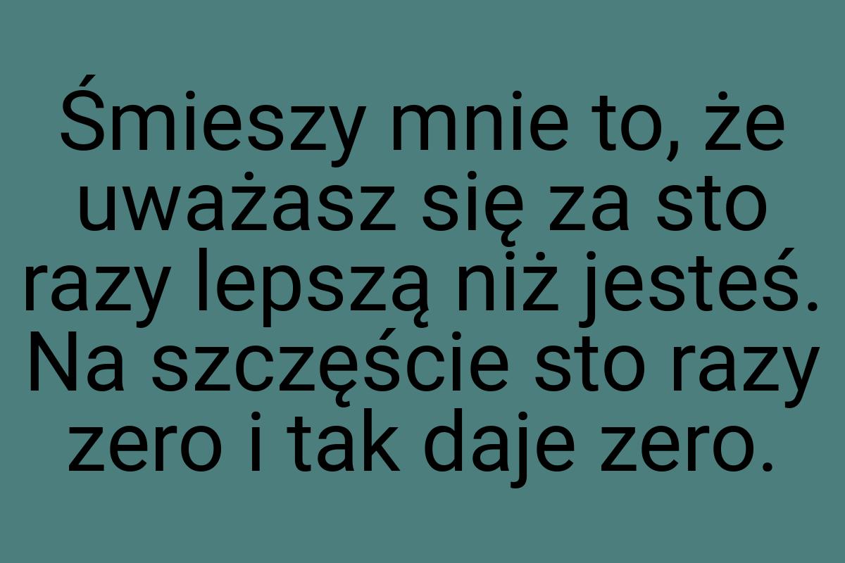 Śmieszy mnie to, że uważasz się za sto razy lepszą niż