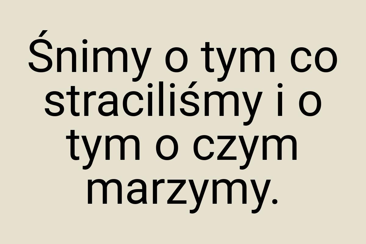 Śnimy o tym co straciliśmy i o tym o czym marzymy