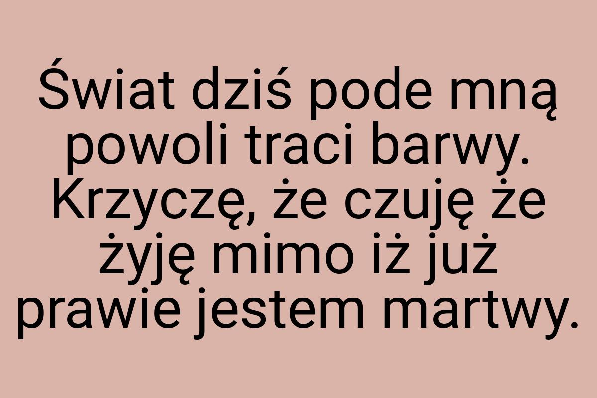 Świat dziś pode mną powoli traci barwy. Krzyczę, że czuję