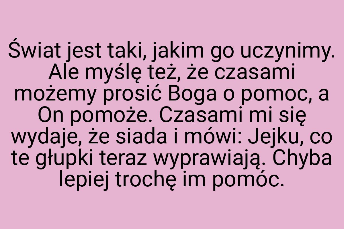 Świat jest taki, jakim go uczynimy. Ale myślę też, że