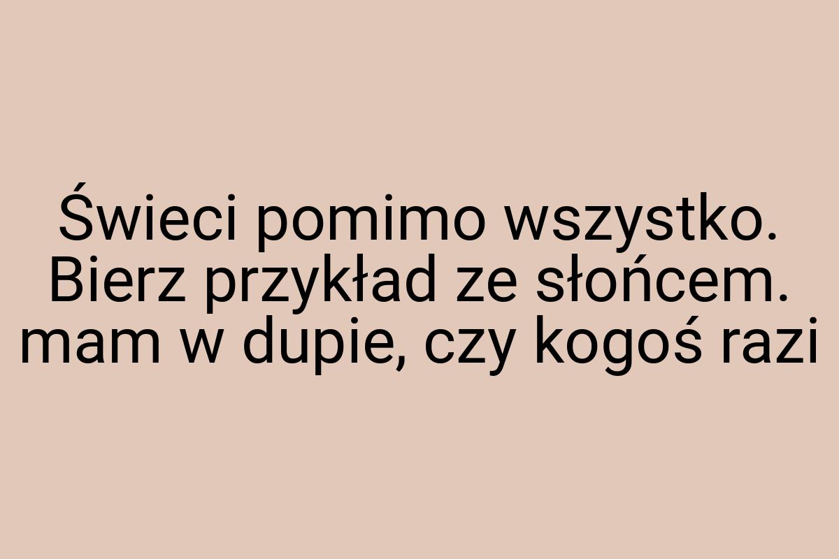 Świeci pomimo wszystko. Bierz przykład ze słońcem. mam w