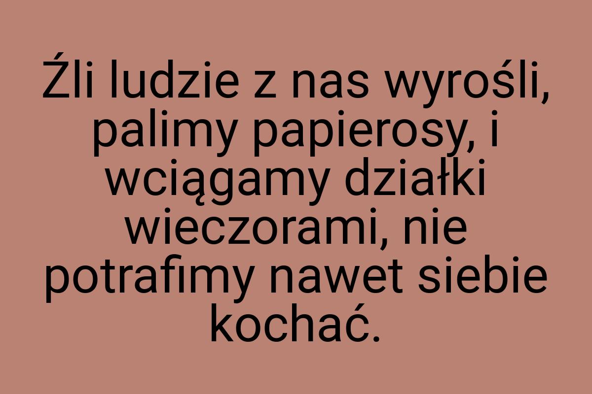 Źli ludzie z nas wyrośli, palimy papierosy, i wciągamy