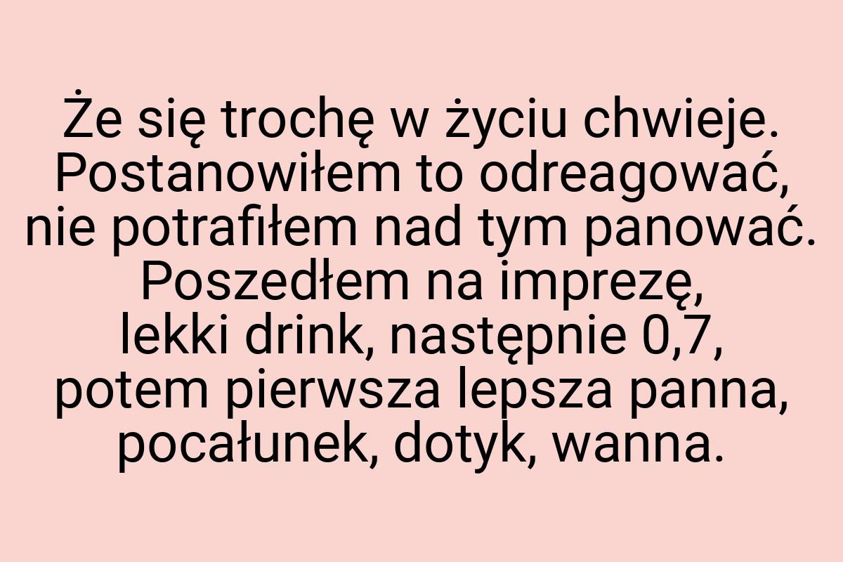 Że się trochę w życiu chwieje. Postanowiłem to odreagować