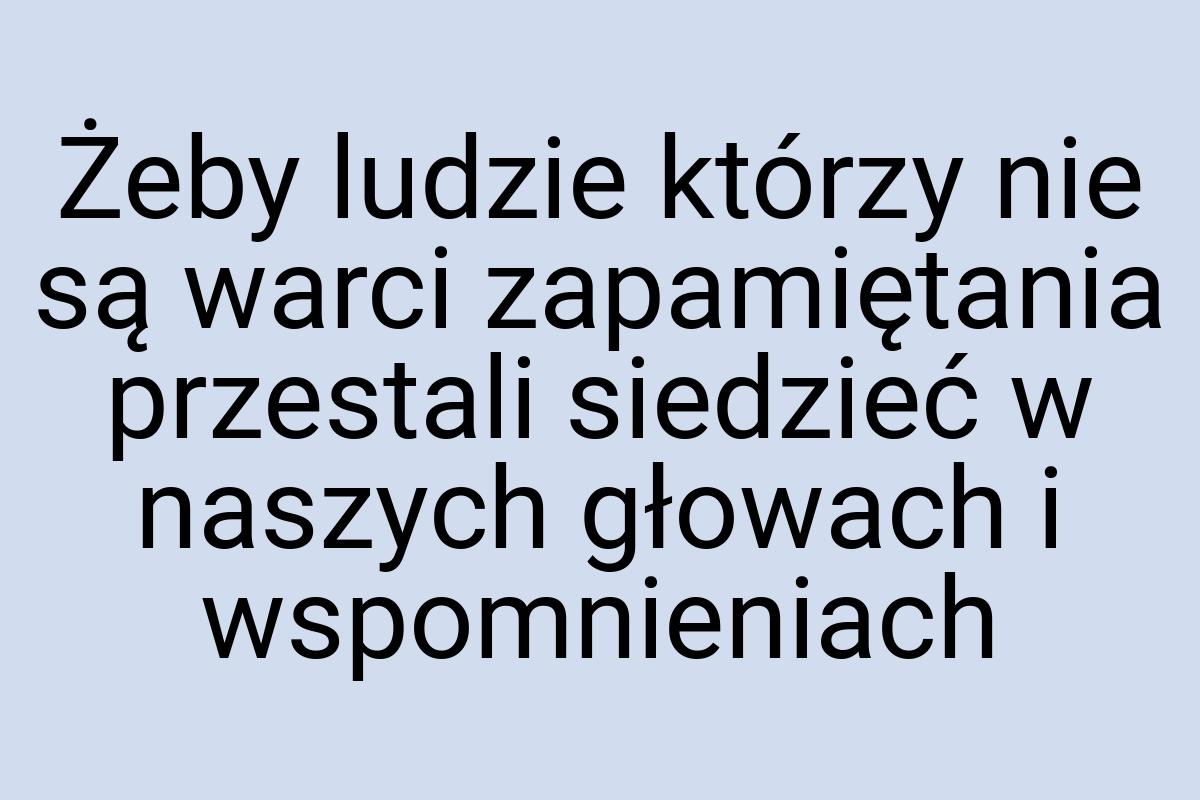 Żeby ludzie którzy nie są warci zapamiętania przestali