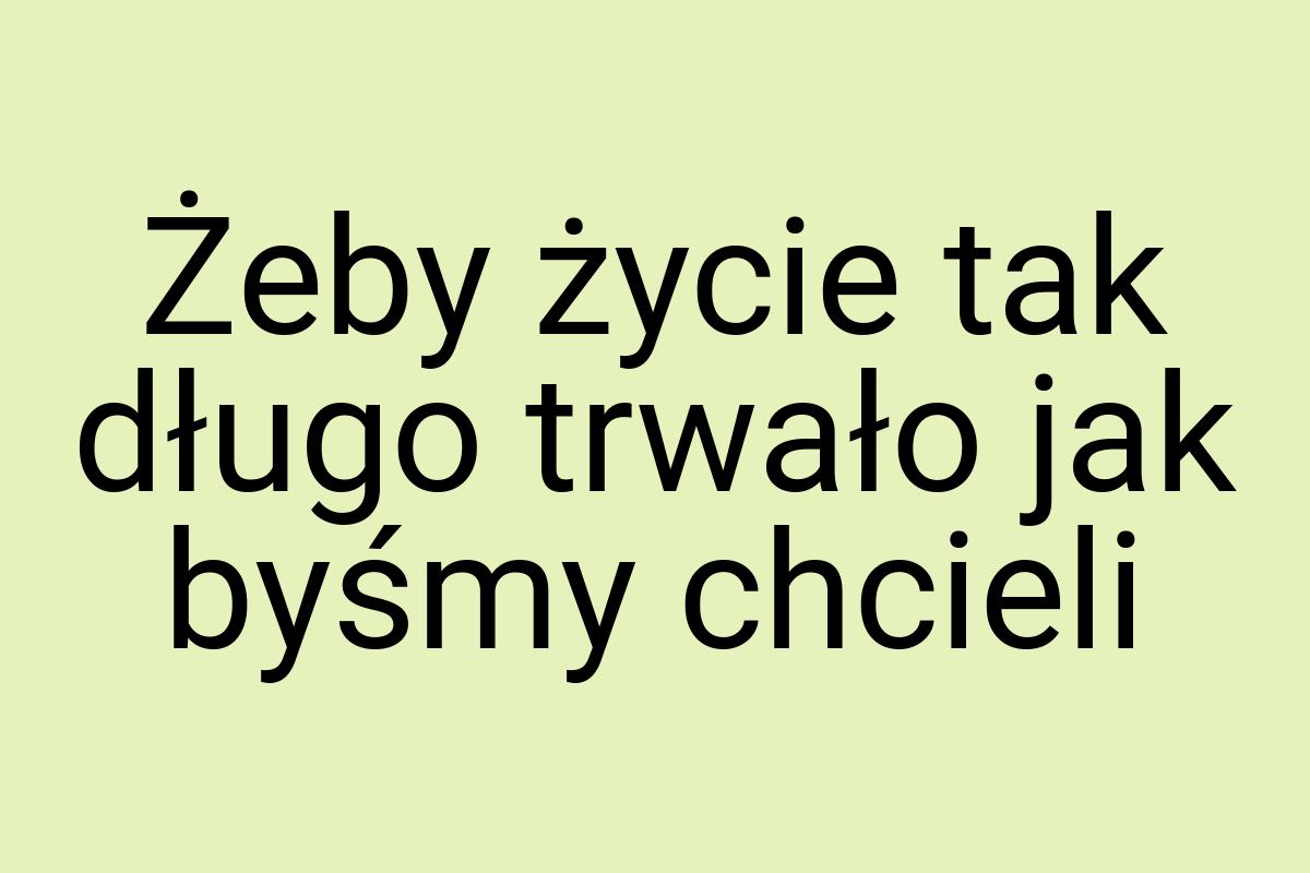 Żeby życie tak długo trwało jak byśmy chcieli