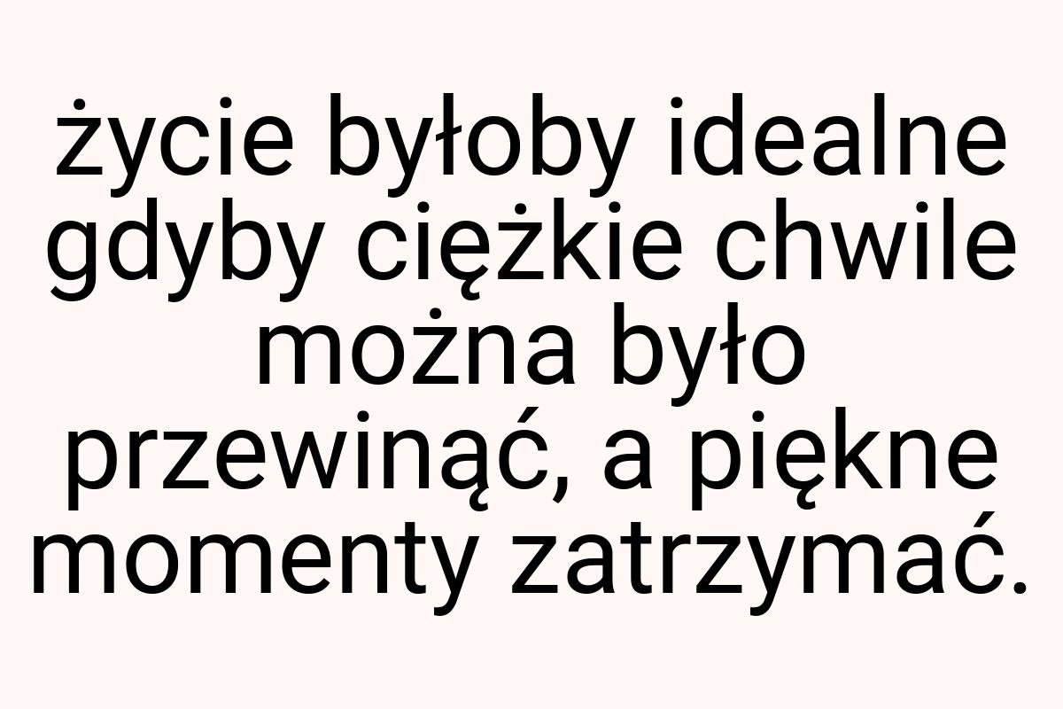 Życie byłoby idealne gdyby ciężkie chwile można było