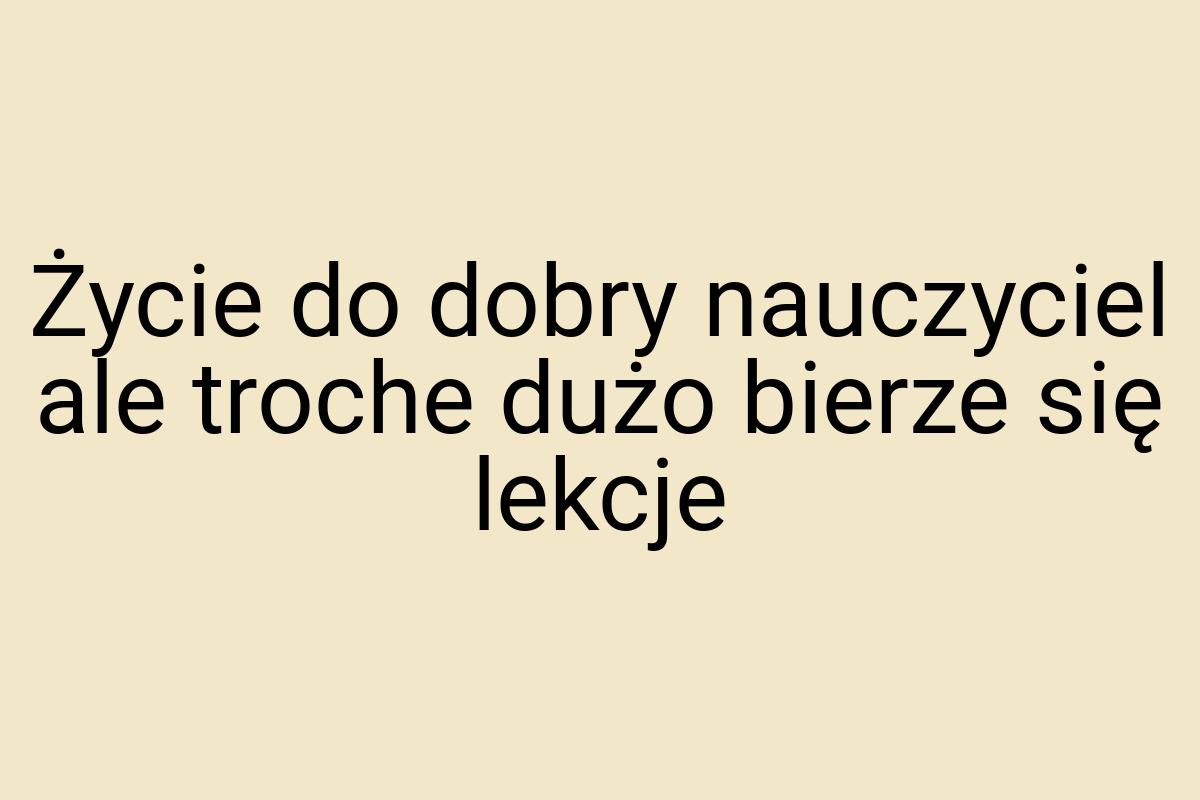 Życie do dobry nauczyciel ale troche dużo bierze się lekcje