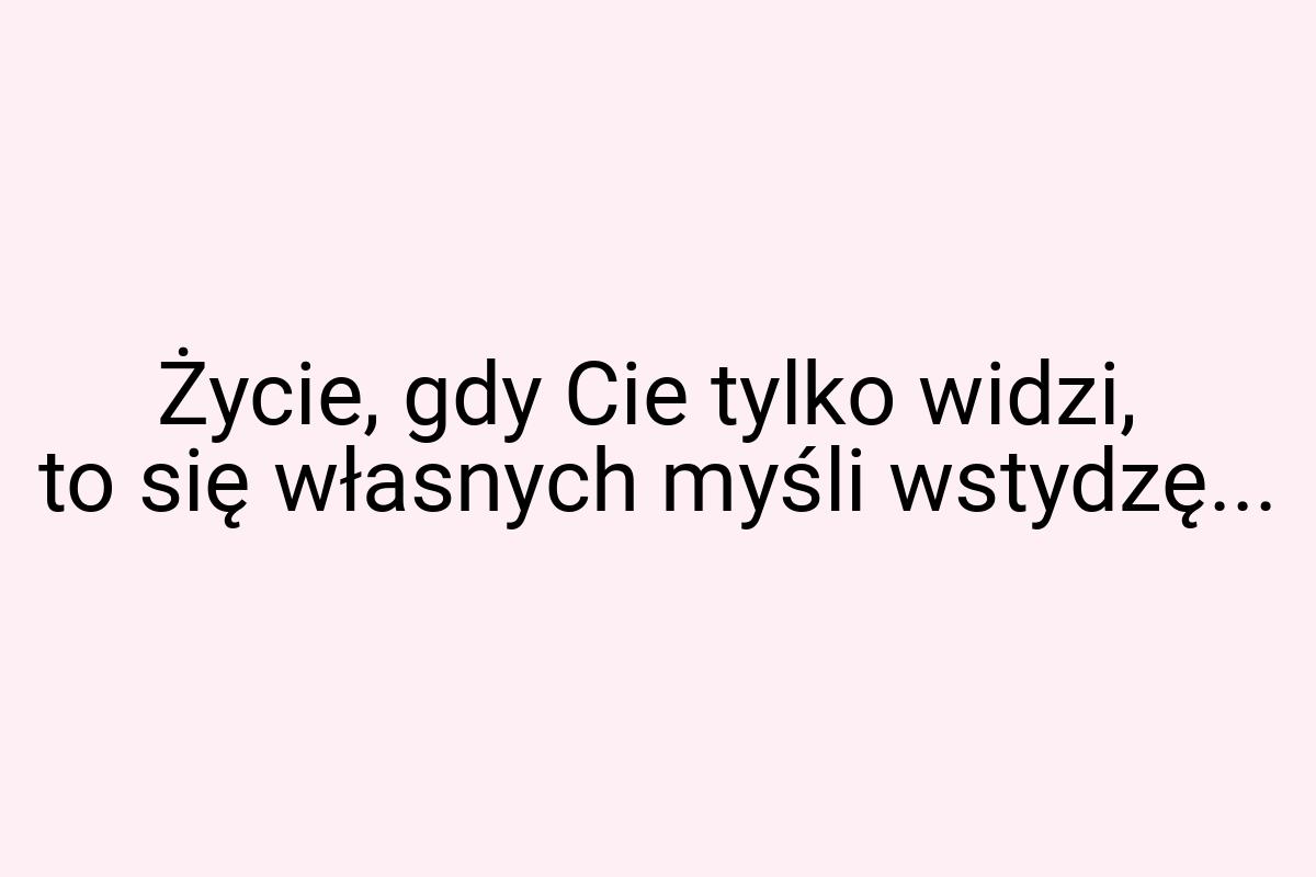 Życie, gdy Cie tylko widzi, to się własnych myśli wstydzę