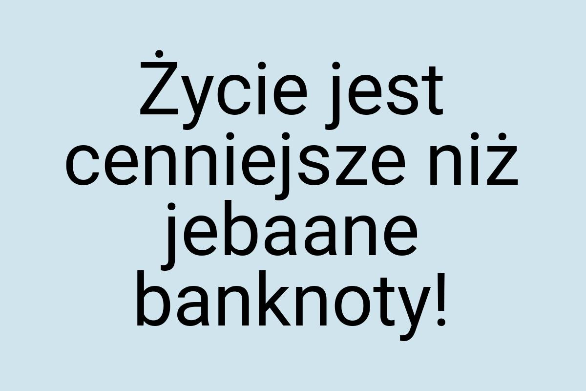 Życie jest cenniejsze niż jebaane banknoty