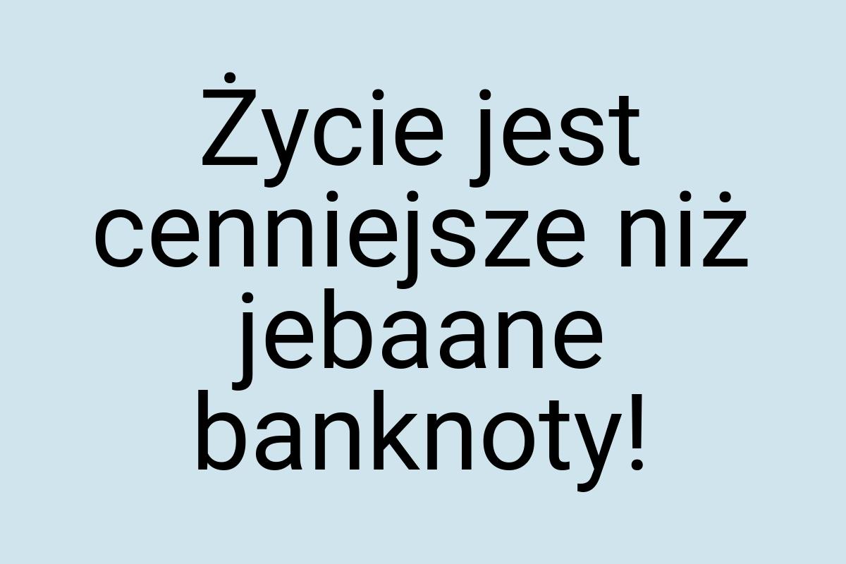 Życie jest cenniejsze niż jebaane banknoty