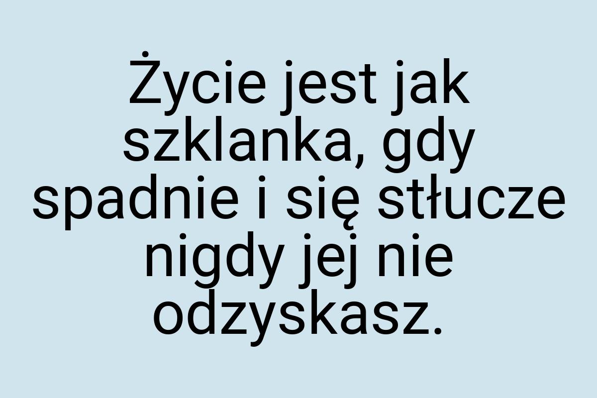 Życie jest jak szklanka, gdy spadnie i się stłucze nigdy