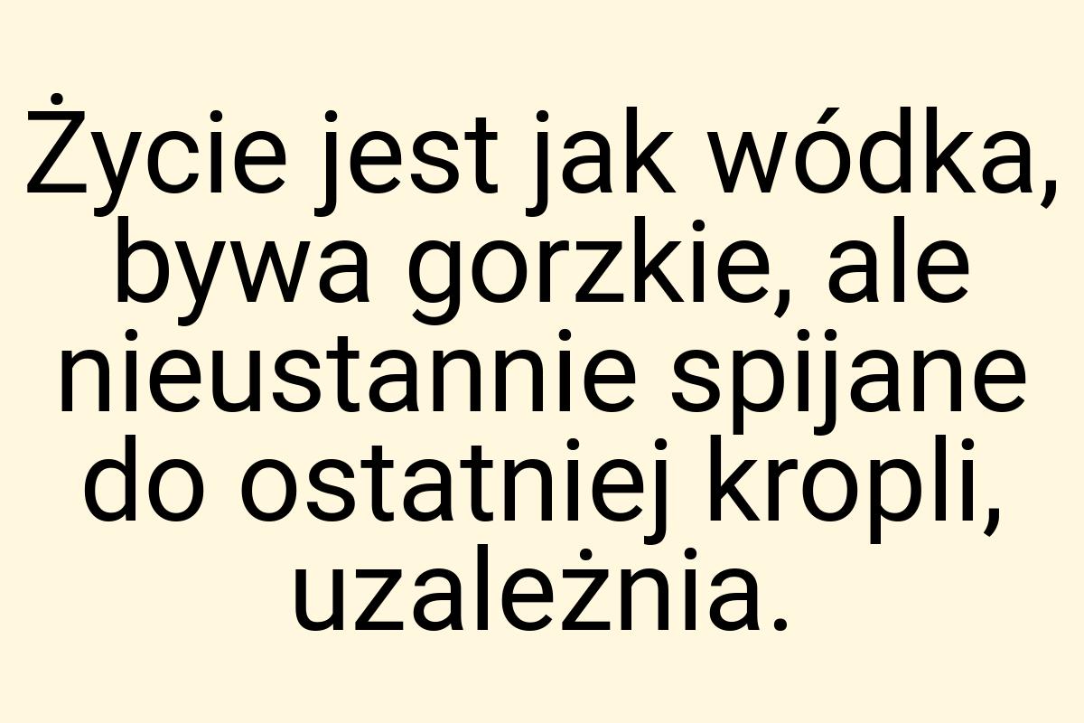 Życie jest jak wódka, bywa gorzkie, ale nieustannie spijane