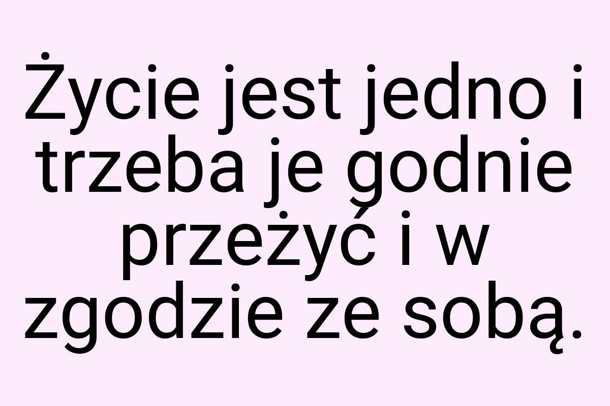 Życie jest jedno i trzeba je godnie przeżyć i w zgodzie ze